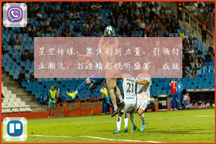 星空传媒，聚焦创新力量，引领行业潮流，打造精彩视听盛宴，成就无限可能