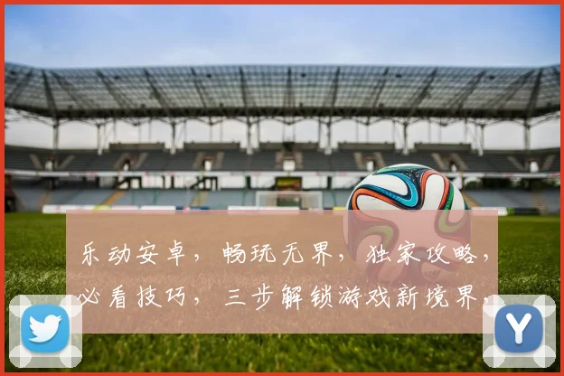 乐动安卓，畅玩无界，独家攻略，必看技巧，三步解锁游戏新境界，体验极致乐趣